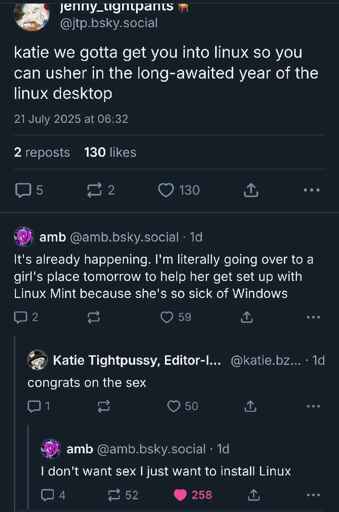Bluesky thread. @jtp.bsky.social: "Katie we've gotta get you into Linux so you can usher in the long awaited year of the Linux desktop". @amb.bsky.social: "It's already happening. I'm literally going to a girl's place tomorrow to help her get set up with Linux Mint because she's so sick of Windows". @katie.bzky.team‬: "Congrats on the sex". @amb: "I don't care about sex I just want to install Linux".