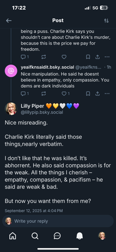 LillyPip: Empathy is weakness. If you feel any empathy for Charlie Kirk’s murder, Charlie Kirk would kick you right in the balls for being a puss. Charlie Kirk says you shouldn’t care about Charlie Kirk’s murder, because this is the price we pay for freedom.  

Yeaifknsaidit: Nice manipulation. He said he doesnt believe in empathy, only compassion. You dems are dark individuals. 

LillyPip: Nice misreading.  

Charlie Kirk literally said those things,nearly verbatim.  

I don’t like that he was killed. It’s abhorrent. He also said compassion is for the weak. All the things I cherish – empathy, compassion, & pacifism – he said are weak & bad.  

But now you want them from me?